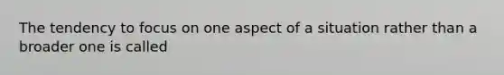 The tendency to focus on one aspect of a situation rather than a broader one is called