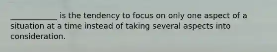 ____________ is the tendency to focus on only one aspect of a situation at a time instead of taking several aspects into consideration.