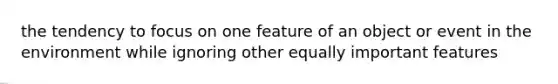 the tendency to focus on one feature of an object or event in the environment while ignoring other equally important features