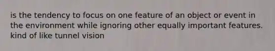 is the tendency to focus on one feature of an object or event in the environment while ignoring other equally important features. kind of like tunnel vision