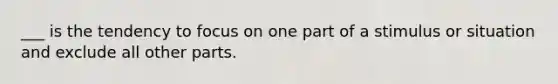 ___ is the tendency to focus on one part of a stimulus or situation and exclude all other parts.