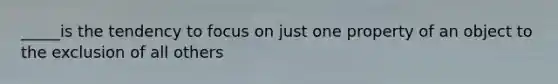 _____is the tendency to focus on just one property of an object to the exclusion of all others