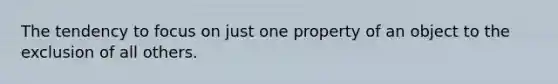 The tendency to focus on just one property of an object to the exclusion of all others.