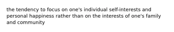 the tendency to focus on one's individual self-interests and personal happiness rather than on the interests of one's family and community