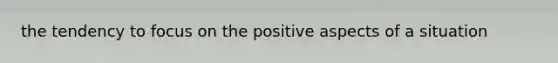 the tendency to focus on the positive aspects of a situation