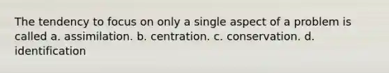 The tendency to focus on only a single aspect of a problem is called a. assimilation. b. centration. c. conservation. d. identification