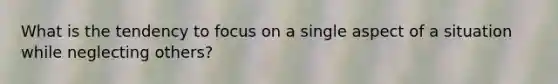 What is the tendency to focus on a single aspect of a situation while neglecting others?