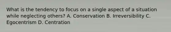 What is the tendency to focus on a single aspect of a situation while neglecting others? A. Conservation B. Irreversibility C. Egocentrism D. Centration