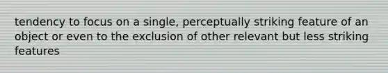 tendency to focus on a single, perceptually striking feature of an object or even to the exclusion of other relevant but less striking features