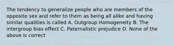 The tendency to generalize people who are members of the opposite sex and refer to them as being all alike and having similar qualities is called A. Outgroup Homogeneity B. The intergroup bias effect C. Paternalistic prejudice D. None of the above is correct