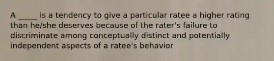 A _____ is a tendency to give a particular ratee a higher rating than he/she deserves because of the rater's failure to discriminate among conceptually distinct and potentially independent aspects of a ratee's behavior