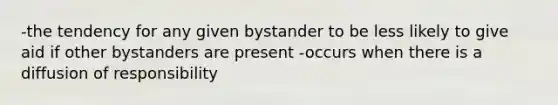 -the tendency for any given bystander to be less likely to give aid if other bystanders are present -occurs when there is a diffusion of responsibility