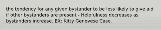 the tendency for any given bystander to be less likely to give aid if other bystanders are present - Helpfulness decreases as bystanders increase. EX: Kitty Genovese Case.