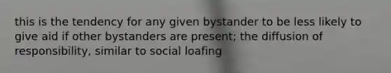 this is the tendency for any given bystander to be less likely to give aid if other bystanders are present; the diffusion of responsibility, similar to social loafing