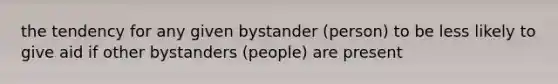 the tendency for any given bystander (person) to be less likely to give aid if other bystanders (people) are present