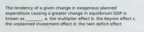 The tendency of a given change in exogenous planned expenditure causing a greater change in equilibrium GDP is known as ________. a. the multiplier effect b. the Keynes effect c. the unplanned investment effect d. the twin deficit effect