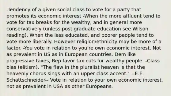 -Tendency of a given social class to vote for a party that promotes its economic interest -When the more affluent tend to vote for tax breaks for the wealthy, and in general more conservatively (unless post graduate education see Wilson reading). When the less educated, and poorer people tend to vote more liberally. However religion/ethnicity may be more of a factor. -You vote in relation to you're own economic interest. Not as prevalent in US as in European countries. Dem like progressive taxes, Rep favor tax cuts for wealthy people. -Class bias (elitism), "The flaw in the pluralist heaven is that the heavenly chorus sings with an upper class accent." --E.E. Schattschneider-- Vote in relation to your own economic interest, not as prevalent in USA as other Europeans.