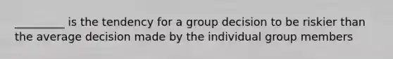 _________ is the tendency for a group decision to be riskier than the average decision made by the individual group members