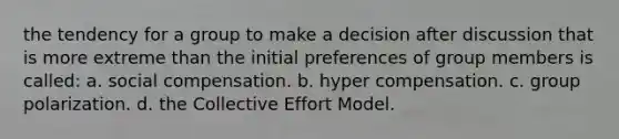 the tendency for a group to make a decision after discussion that is more extreme than the initial preferences of group members is called: a. social compensation. b. hyper compensation. c. group polarization. d. the Collective Effort Model.