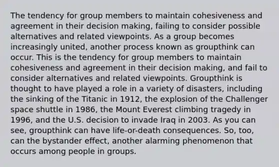 The tendency for group members to maintain cohesiveness and agreement in their decision making, failing to consider possible alternatives and related viewpoints. As a group becomes increasingly united, another process known as groupthink can occur. This is the tendency for group members to maintain cohesiveness and agreement in their decision making, and fail to consider alternatives and related viewpoints. Groupthink is thought to have played a role in a variety of disasters, including the sinking of the Titanic in 1912, the explosion of the Challenger space shuttle in 1986, the Mount Everest climbing tragedy in 1996, and the U.S. decision to invade Iraq in 2003. As you can see, groupthink can have life-or-death consequences. So, too, can the bystander effect, another alarming phenomenon that occurs among people in groups.