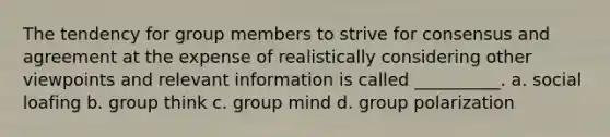 The tendency for group members to strive for consensus and agreement at the expense of realistically considering other viewpoints and relevant information is called __________. a. social loafing b. group think c. group mind d. group polarization