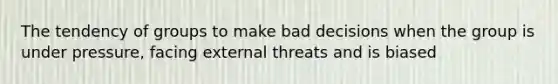 The tendency of groups to make bad decisions when the group is under pressure, facing external threats and is biased