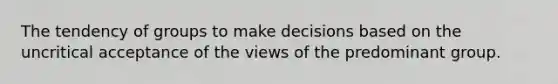 The tendency of groups to make decisions based on the uncritical acceptance of the views of the predominant group.