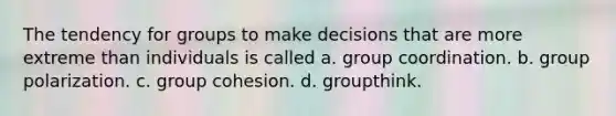 The tendency for groups to make decisions that are more extreme than individuals is called a. group coordination. b. group polarization. c. group cohesion. d. groupthink.