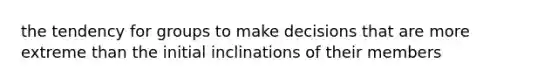 the tendency for groups to make decisions that are more extreme than the initial inclinations of their members