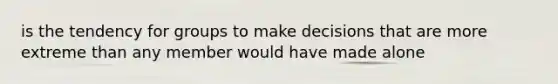 is the tendency for groups to make decisions that are more extreme than any member would have made alone