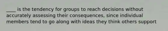 ____ is the tendency for groups to reach decisions without accurately assessing their consequences, since individual members tend to go along with ideas they think others support