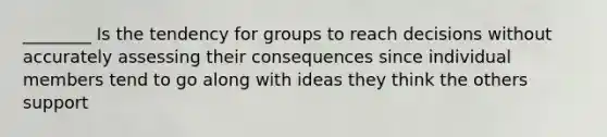 ________ Is the tendency for groups to reach decisions without accurately assessing their consequences since individual members tend to go along with ideas they think the others support