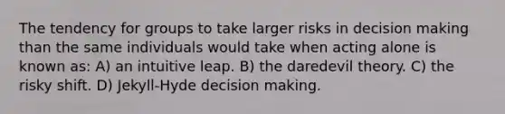 The tendency for groups to take larger risks in decision making than the same individuals would take when acting alone is known as: A) an intuitive leap. B) the daredevil theory. C) the risky shift. D) Jekyll-Hyde decision making.