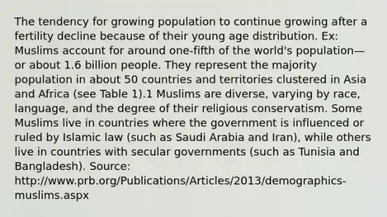 The tendency for growing population to continue growing after a fertility decline because of their young age distribution. Ex: Muslims account for around one-fifth of the world's population—or about 1.6 billion people. They represent the majority population in about 50 countries and territories clustered in Asia and Africa (see Table 1).1 Muslims are diverse, varying by race, language, and the degree of their religious conservatism. Some Muslims live in countries where the government is influenced or ruled by Islamic law (such as Saudi Arabia and Iran), while others live in countries with secular governments (such as Tunisia and Bangladesh). Source: http://www.prb.org/Publications/Articles/2013/demographics-muslims.aspx