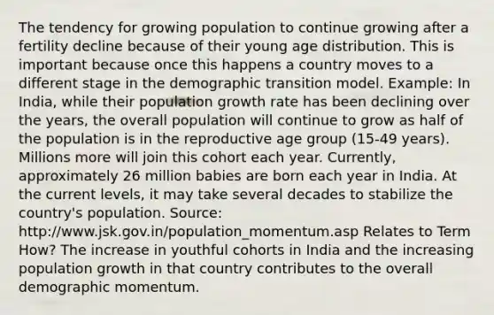 The tendency for growing population to continue growing after a fertility decline because of their young age distribution. This is important because once this happens a country moves to a different stage in the demographic transition model. Example: In India, while their population growth rate has been declining over the years, the overall population will continue to grow as half of the population is in the reproductive age group (15-49 years). Millions more will join this cohort each year. Currently, approximately 26 million babies are born each year in India. At the current levels, it may take several decades to stabilize the country's population. Source: http://www.jsk.gov.in/population_momentum.asp Relates to Term How? The increase in youthful cohorts in India and the increasing population growth in that country contributes to the overall demographic momentum.