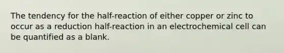 The tendency for the half-reaction of either copper or zinc to occur as a reduction half-reaction in an electrochemical cell can be quantified as a blank.