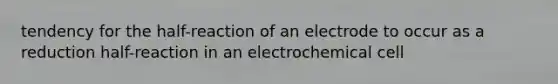 tendency for the half-reaction of an electrode to occur as a reduction half-reaction in an electrochemical cell