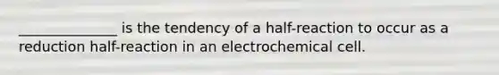 ______________ is the tendency of a half-reaction to occur as a reduction half-reaction in an electrochemical cell.