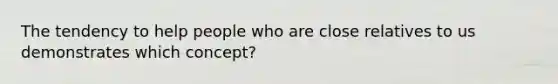 The tendency to help people who are close relatives to us demonstrates which concept?