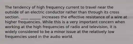 The tendency of high frequency current to travel near the outside of an electric conductor rather than through its cross section. ____ ______ increases the effective resistance of a wire at higher frequencies. While this is a very important concern when working at the high frequencies of radio and television, it is widely considered to be a minor issue at the relatively low frequencies used in the audio world.