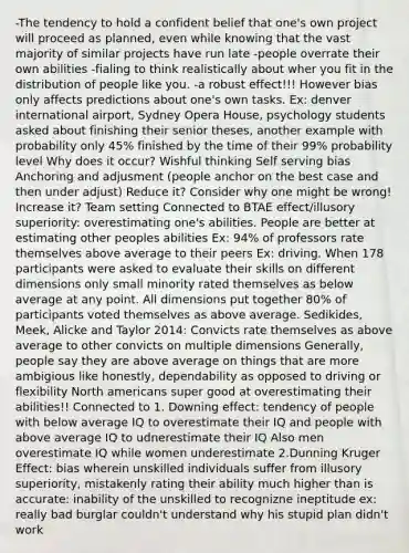 -The tendency to hold a confident belief that one's own project will proceed as planned, even while knowing that the vast majority of similar projects have run late -people overrate their own abilities -fialing to think realistically about wher you fit in the distribution of people like you. -a robust effect!!! However bias only affects predictions about one's own tasks. Ex: denver international airport, Sydney Opera House, psychology students asked about finishing their senior theses, another example with probability only 45% finished by the time of their 99% probability level Why does it occur? Wishful thinking Self serving bias Anchoring and adjusment (people anchor on the best case and then under adjust) Reduce it? Consider why one might be wrong! Increase it? Team setting Connected to BTAE effect/illusory superiority: overestimating one's abilities. People are better at estimating other peoples abilities Ex: 94% of professors rate themselves above average to their peers Ex: driving. When 178 participants were asked to evaluate their skills on different dimensions only small minority rated themselves as below average at any point. All dimensions put together 80% of participants voted themselves as above average. Sedikides, Meek, Alicke and Taylor 2014: Convicts rate themselves as above average to other convicts on multiple dimensions Generally, people say they are above average on things that are more ambigious like honestly, dependability as opposed to driving or flexibility North americans super good at overestimating their abilities!! Connected to 1. Downing effect: tendency of people with below average IQ to overestimate their IQ and people with above average IQ to udnerestimate their IQ Also men overestimate IQ while women underestimate 2.Dunning Kruger Effect: bias wherein unskilled individuals suffer from illusory superiority, mistakenly rating their ability much higher than is accurate: inability of the unskilled to recognizne ineptitude ex: really bad burglar couldn't understand why his stupid plan didn't work