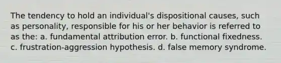 The tendency to hold an individual's dispositional causes, such as personality, responsible for his or her behavior is referred to as the: a. fundamental attribution error. b. functional fixedness. c. frustration-aggression hypothesis. d. false memory syndrome.