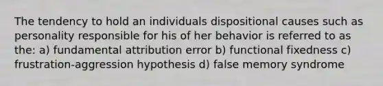 The tendency to hold an individuals dispositional causes such as personality responsible for his of her behavior is referred to as the: a) fundamental attribution error b) functional fixedness c) frustration-aggression hypothesis d) false memory syndrome