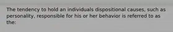 The tendency to hold an individuals dispositional causes, such as personality, responsible for his or her behavior is referred to as the: