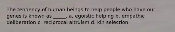 The tendency of human beings to help people who have our genes is known as _____. a. egoistic helping b. empathic deliberation c. reciprocal altruism d. kin selection