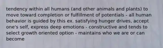 tendency within all humans (and other animals and plants) to move toward completion or fulfillment of potentials - all human behavior is guided by this ex. satisfying hunger drives, accept one's self, express deep emotions - constructive and tends to select growth oriented option - maintains who we are or can become