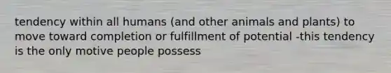 tendency within all humans (and other animals and plants) to move toward completion or fulfillment of potential -this tendency is the only motive people possess