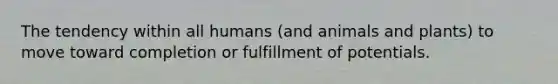 The tendency within all humans (and animals and plants) to move toward completion or fulfillment of potentials.