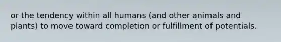 or the tendency within all humans (and other animals and plants) to move toward completion or fulfillment of potentials.