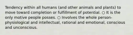 Tendency within all humans (and other animals and plants) to move toward completion or fulfillment of potential. ○ It is the only motive people posses. ○ Involves the whole person- physiological and intellectual, rational and emotional, conscious and unconscious.